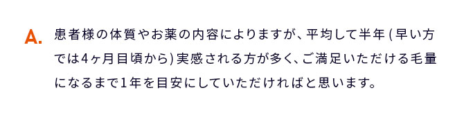 A 患者様の体質やお薬の内容によりますが、平均して１ヶ月〜３ヶ月程度で実感ができます。ご満足いただける...